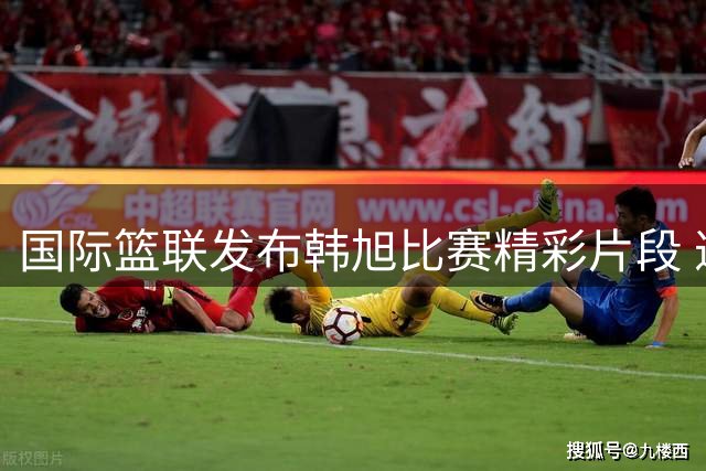 国际篮联发布韩旭比赛精彩片段 邀网友感受稳定发挥