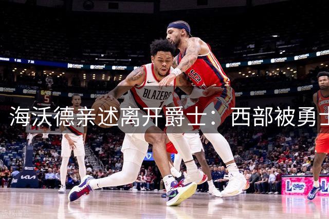 海沃德亲述离开爵士：西部被勇士统治，东部更开放